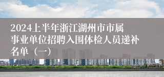 2024上半年浙江湖州市市属事业单位招聘入围体检人员递补名单（一）