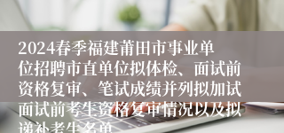 2024春季福建莆田市事业单位招聘市直单位拟体检、面试前资格复审、笔试成绩并列拟加试面试前考生资格复审情况以及拟递补考生名单