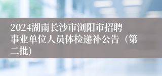 2024湖南长沙市浏阳市招聘事业单位人员体检递补公告（第二批)