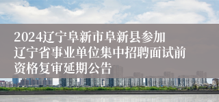 2024辽宁阜新市阜新县参加辽宁省事业单位集中招聘面试前资格复审延期公告