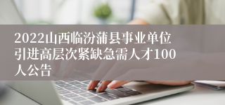 2022山西临汾蒲县事业单位引进高层次紧缺急需人才100人公告