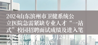 2024山东滨州市卫健系统公立医院急需紧缺专业人才“一站式”校园招聘面试成绩及进入笔试考察范围名单（5月24日山东第一医科大学站）