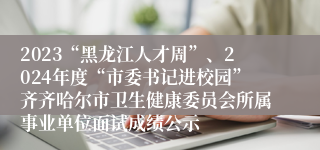 2023“黑龙江人才周”、2024年度“市委书记进校园”齐齐哈尔市卫生健康委员会所属事业单位面试成绩公示