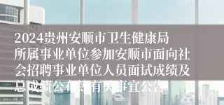 2024贵州安顺市卫生健康局所属事业单位参加安顺市面向社会招聘事业单位人员面试成绩及总成绩公布等有关事宜公告