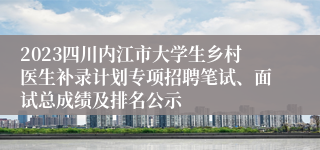 2023四川内江市大学生乡村医生补录计划专项招聘笔试、面试总成绩及排名公示