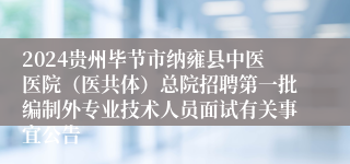 2024贵州毕节市纳雍县中医医院（医共体）总院招聘第一批编制外专业技术人员面试有关事宜公告