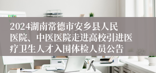 2024湖南常德市安乡县人民医院、中医医院走进高校引进医疗卫生人才入围体检人员公告