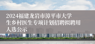 2024福建龙岩市漳平市大学生乡村医生专项计划招聘拟聘用人选公示