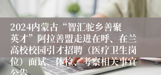 2024内蒙古“智汇驼乡善聚英才”阿拉善盟走进在呼、在兰高校校园引才招聘（医疗卫生岗位）面试、体检、考察相关事宜公告