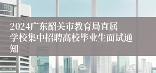 2024广东韶关市教育局直属学校集中招聘高校毕业生面试通知