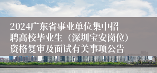 2024广东省事业单位集中招聘高校毕业生（深圳宝安岗位）资格复审及面试有关事项公告