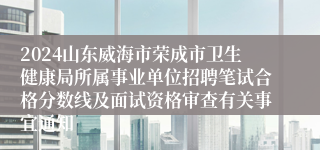 2024山东威海市荣成市卫生健康局所属事业单位招聘笔试合格分数线及面试资格审查有关事宜通知