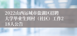 2022山西运城市盐湖区招聘大学毕业生到村（社区）工作218人公告