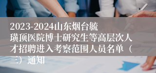 2023-2024山东烟台毓璜顶医院博士研究生等高层次人才招聘进入考察范围人员名单（三）通知