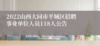 2022山西大同市平城区招聘事业单位人员118人公告