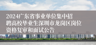 2024广东省事业单位集中招聘高校毕业生深圳市龙岗区岗位资格复审和面试公告