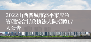 2022山西晋城市高平市应急管理综合行政执法大队招聘17人公告