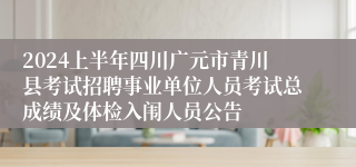 2024上半年四川广元市青川县考试招聘事业单位人员考试总成绩及体检入闱人员公告