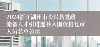 2024浙江湖州市长兴县党政储备人才引进递补入围资格复审人员名单公示