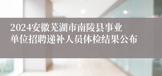 2024安徽芜湖市南陵县事业单位招聘递补人员体检结果公布