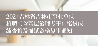 2024吉林省吉林市事业单位招聘（含基层治理专干）笔试成绩查询及面试资格复审通知