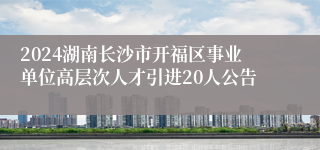 2024湖南长沙市开福区事业单位高层次人才引进20人公告