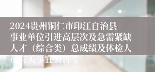 2024贵州铜仁市印江自治县事业单位引进高层次及急需紧缺人才（综合类）总成绩及体检人员有关事宜公告