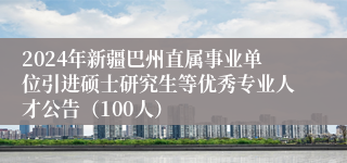 2024年新疆巴州直属事业单位引进硕士研究生等优秀专业人才公告（100人）