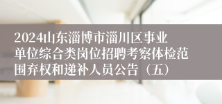 2024山东淄博市淄川区事业单位综合类岗位招聘考察体检范围弃权和递补人员公告（五）