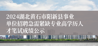 2024湖北黄石市阳新县事业单位招聘急需紧缺专业高学历人才笔试成绩公示