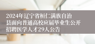 2024年辽宁省桓仁满族自治县面向普通高校应届毕业生公开招聘医学人才29人公告