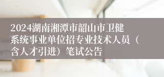 2024湖南湘潭市韶山市卫健系统事业单位招专业技术人员（含人才引进）笔试公告