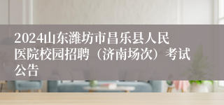 2024山东潍坊市昌乐县人民医院校园招聘（济南场次）考试公告