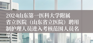 2024山东第一医科大学附属省立医院（山东省立医院）聘用制护理人员进入考核范围人员名单