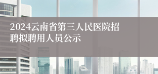 2024云南省第三人民医院招聘拟聘用人员公示