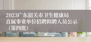 2023广东韶关市卫生健康局直属事业单位招聘拟聘人员公示（第四批）