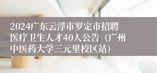 2024广东云浮市罗定市招聘医疗卫生人才40人公告（广州中医药大学三元里校区站）