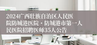 2024广西壮族自治区人民医院防城港医院・防城港市第一人民医院招聘医师35人公告