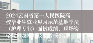 2024云南省第一人民医院高校毕业生就业见习示范基地学员（护理专业）面试成绩、现场资格复审及实践技能考核公告