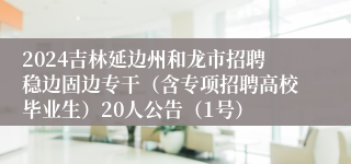 2024吉林延边州和龙市招聘稳边固边专干（含专项招聘高校毕业生）20人公告（1号）