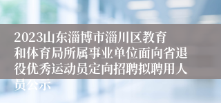 2023山东淄博市淄川区教育和体育局所属事业单位面向省退役优秀运动员定向招聘拟聘用人员公示