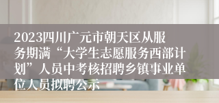 2023四川广元市朝天区从服务期满“大学生志愿服务西部计划”人员中考核招聘乡镇事业单位人员拟聘公示