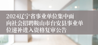 2024辽宁省事业单位集中面向社会招聘鞍山市台安县事业单位递补进入资格复审公告