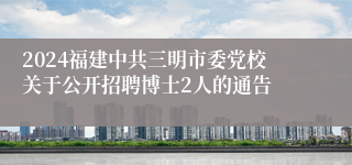 2024福建中共三明市委党校关于公开招聘博士2人的通告