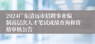 2024广东清远市招聘事业编制高层次人才笔试成绩查询和资格审核公告