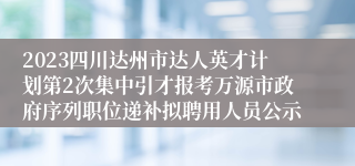 2023四川达州市达人英才计划第2次集中引才报考万源市政府序列职位递补拟聘用人员公示