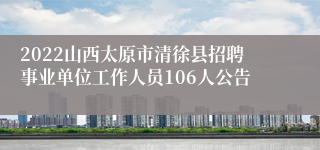 2022山西太原市清徐县招聘事业单位工作人员106人公告