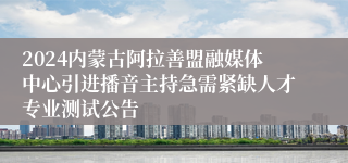 2024内蒙古阿拉善盟融媒体中心引进播音主持急需紧缺人才专业测试公告