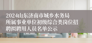 2024山东济南市城乡水务局所属事业单位初级综合类岗位招聘拟聘用人员名单公示