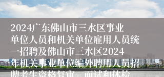 2024广东佛山市三水区事业单位人员和机关单位雇用人员统一招聘及佛山市三水区2024年机关事业单位编外聘用人员招聘考生资格复审、面试和体检